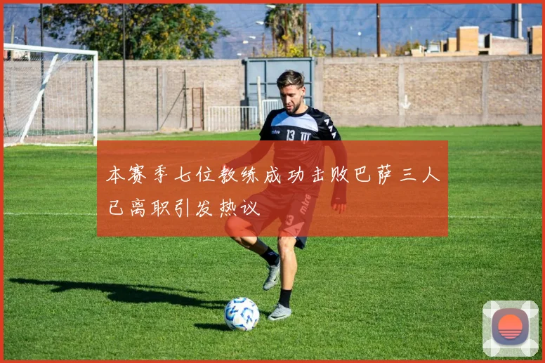 本赛季七位教练成功击败巴萨三人已离职引发热议
