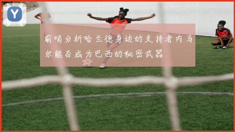 前哨分析哈兰德身边的支持者内马尔能否成为巴西的秘密武器
