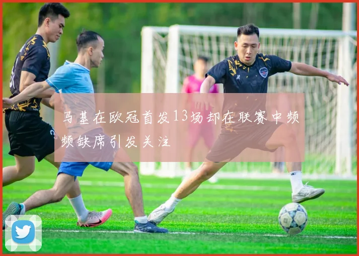 马基在欧冠首发13场却在联赛中频频缺席引发关注