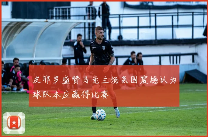 皮耶罗盛赞马竞主场氛围震撼认为球队本应赢得比赛