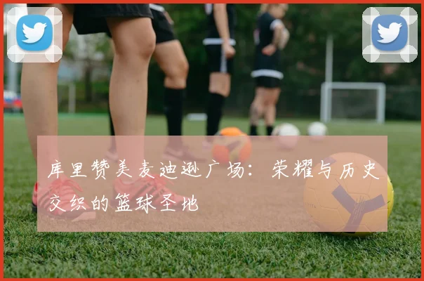 库里赞美麦迪逊广场：荣耀与历史交织的篮球圣地
