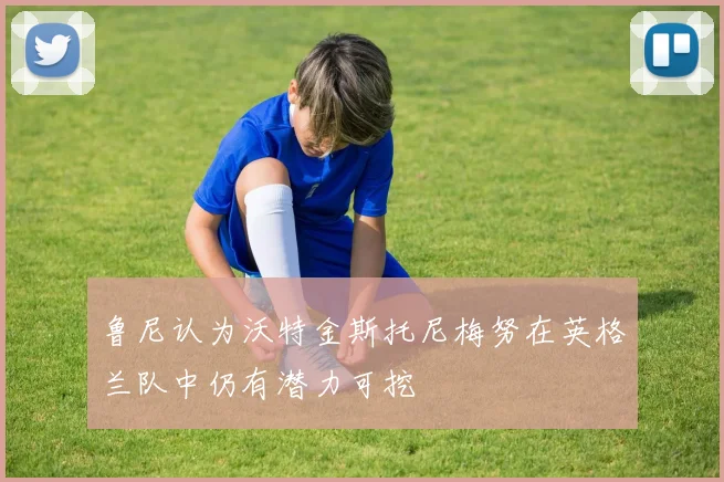 鲁尼认为沃特金斯托尼梅努在英格兰队中仍有潜力可挖