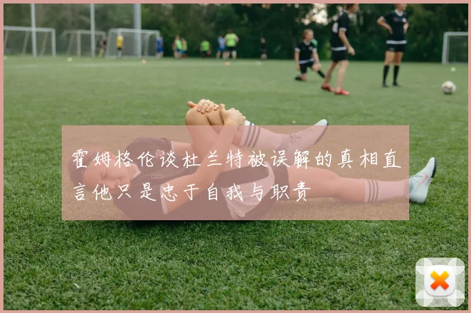 霍姆格伦谈杜兰特被误解的真相直言他只是忠于自我与职责