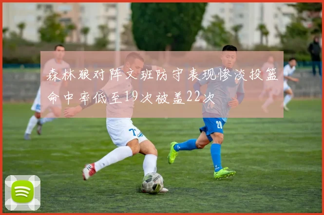森林狼对阵文班防守表现惨淡投篮命中率低至19次被盖22次