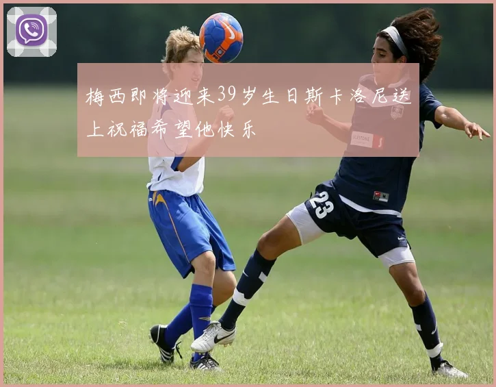 梅西即将迎来39岁生日斯卡洛尼送上祝福希望他快乐