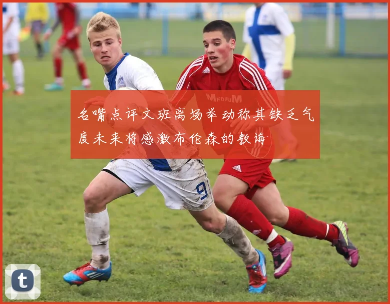 名嘴点评文班离场举动称其缺乏气度未来将感激布伦森的教诲