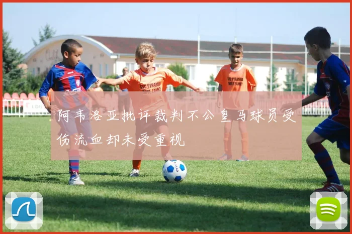 阿韦洛亚批评裁判不公皇马球员受伤流血却未受重视