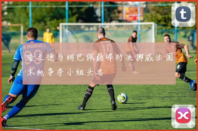 哈兰德与姆巴佩巅峰对决挪威法国末轮争夺小组头名