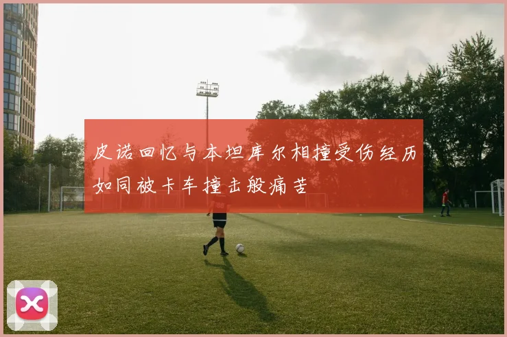 皮诺回忆与本坦库尔相撞受伤经历如同被卡车撞击般痛苦