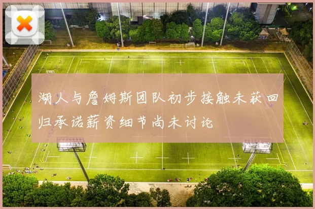 湖人与詹姆斯团队初步接触未获回归承诺薪资细节尚未讨论