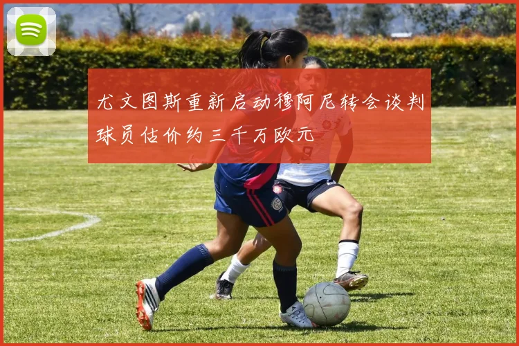尤文图斯重新启动穆阿尼转会谈判球员估价约三千万欧元