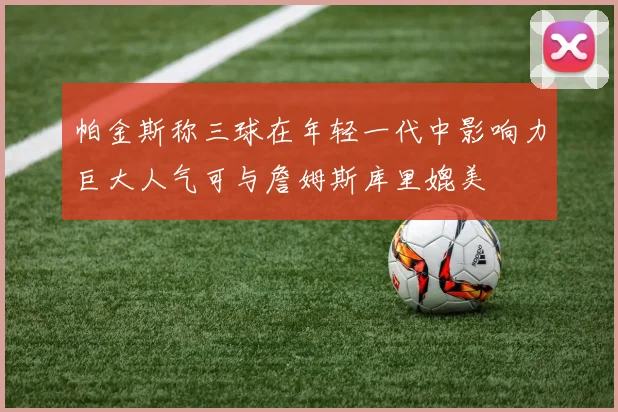 帕金斯称三球在年轻一代中影响力巨大人气可与詹姆斯库里媲美
