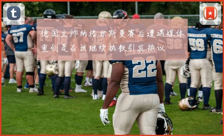德国主帅纳格尔斯曼赛后遭遇媒体重创是否该继续执教引发热议