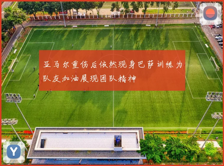亚马尔重伤后依然现身巴萨训练为队友加油展现团队精神