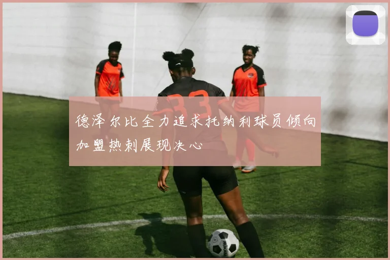 德泽尔比全力追求托纳利球员倾向加盟热刺展现决心