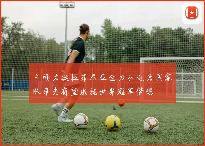 卡福力挺拉菲尼亚全力以赴为国家队争光有望成就世界冠军梦想