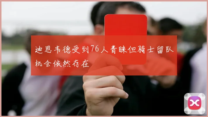 迪恩韦德受到76人青睐但骑士留队机会依然存在