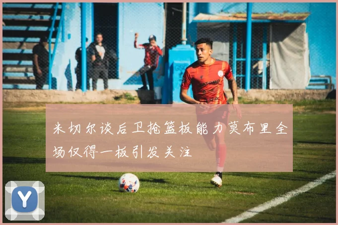 米切尔谈后卫抢篮板能力莫布里全场仅得一板引发关注