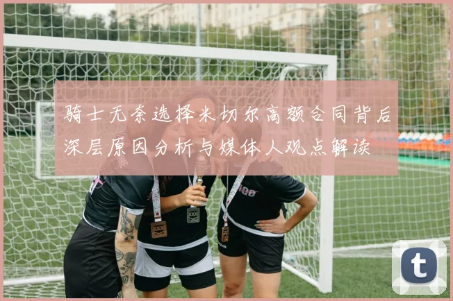 骑士无奈选择米切尔高额合同背后深层原因分析与媒体人观点解读