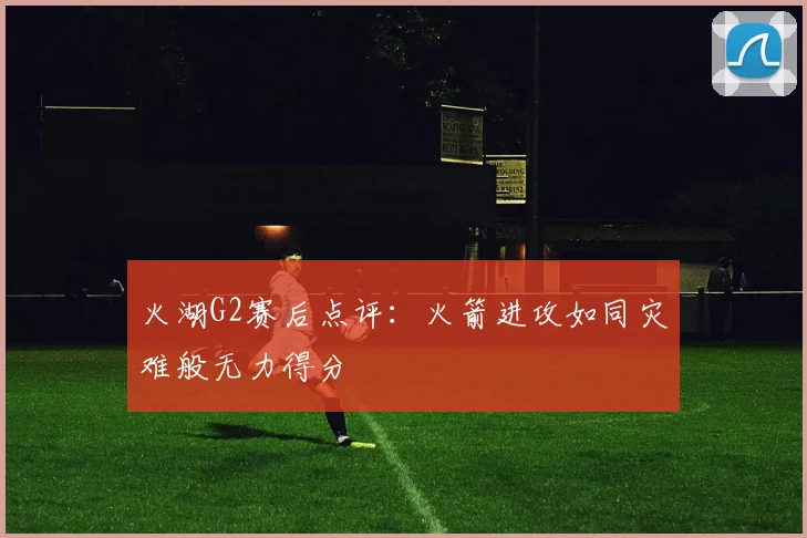火湖G2赛后点评：火箭进攻如同灾难般无力得分