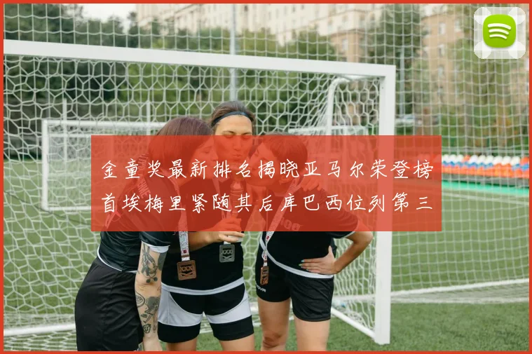 金童奖最新排名揭晓亚马尔荣登榜首埃梅里紧随其后库巴西位列第三