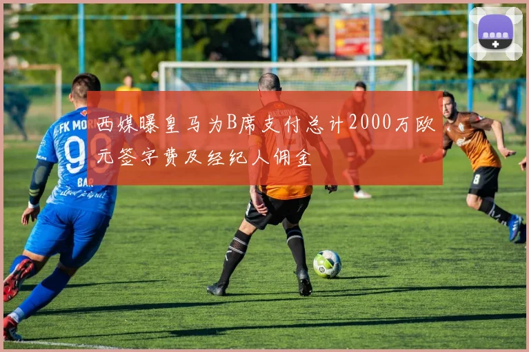 西媒曝皇马为B席支付总计2000万欧元签字费及经纪人佣金