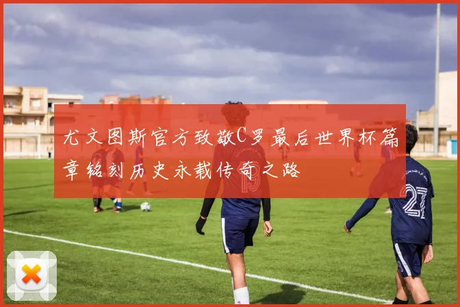 尤文图斯官方致敬C罗最后世界杯篇章铭刻历史永载传奇之路